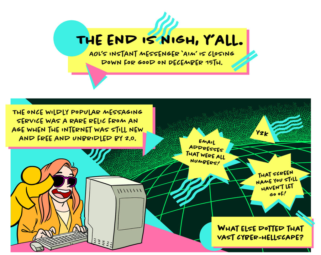 An exuberant red haired white woman in sunglasses and a big-shouldered blazer types at the original Mac computer. The AOL AIM mascot is on their shoulder waving. To the right is a neon cyberspace with blocks of text. Text reads: The end is nigh, y'all! The once wildly popular messaging service was a rare relic from an age when the internet was still new and free and unbridled by 2.0. Email addresses that were all numbers! y2k! That screen name you still haven't let go of! What else dotted that vast cyber-hellscape?