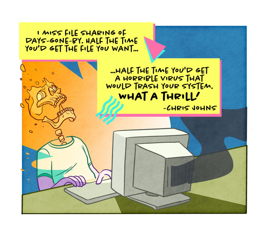 The glow from a computer screen reduces the user to a burnt out skeleton. Chris Johns writes: I miss file sharing of days-gone-by. Half the time you'd get the file you want, half the time you'd get a horrible virus that would trash your system. What a thrill!