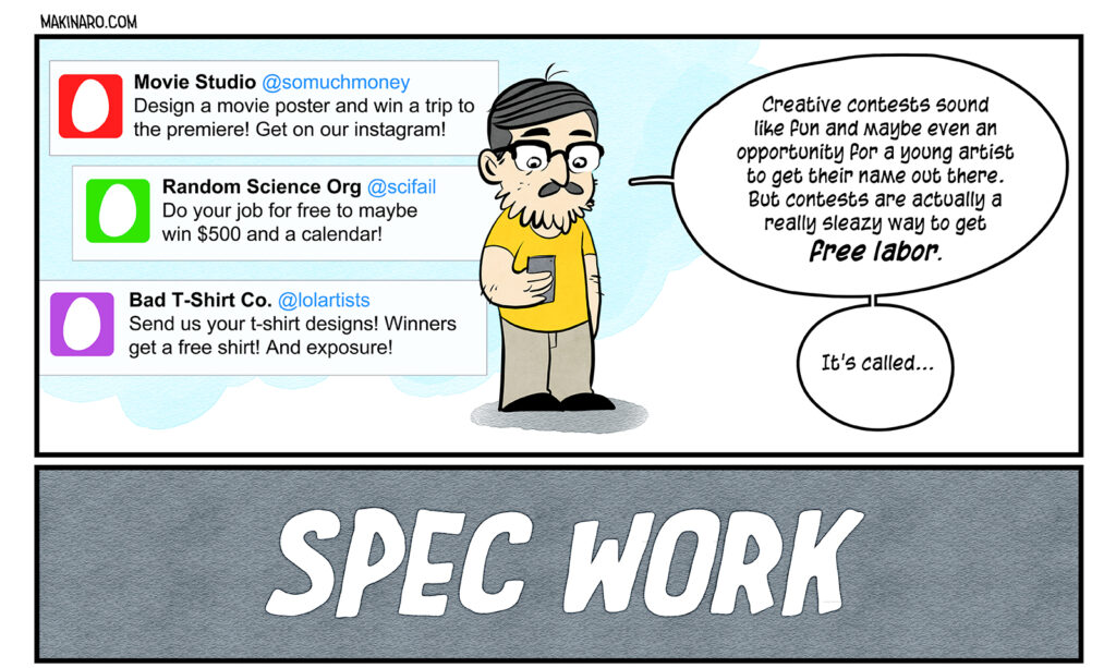 A comic about creative contests, spec work, and why it's bad for creatives. Panel of tweets from twitter eggs: Movie Studio. @somuchmoney. Design a movie poster and win a trip to the premiere! Get on our instagram! Random Science Org. @scifail. Do your job for free to maybe win $500 and a calendar! Bad T-Shirt Co. @lolartists. Send us your t-shirt designs! Winners get a free shirt! And exposure! The author, Maki, reading his phone: Creative contests sound like fun and maybe even an opportunity for a young artist to get their name out there. But contests are actually a really sleazy way to get free labor. It's called... Title panel: SPEC WORK