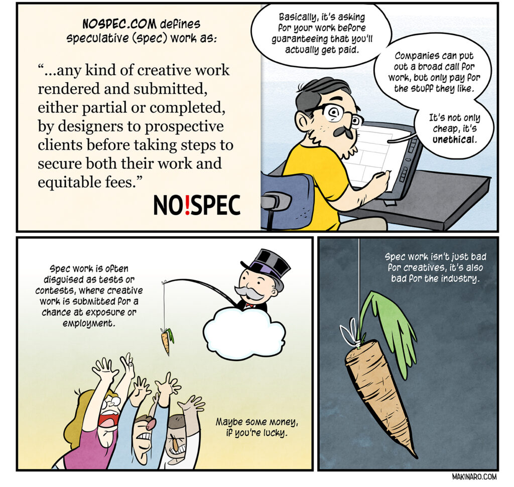 NOSPEC.COM defines speculative (spec) work as: “...any kind of creative work rendered and submitted, either partial or completed, by designers to prospective clients before taking steps to secure both their work and equitable fees.” Basically, it’s asking for your work before guaranteeing that you’ll actually get paid. Companies can put out a broad call for work, but only pay for the stuff they like. It’s not only cheap, it’s unethical. Panel of Uncle Pennybags dangling a carrot from a cloud while people scramble over each other to get it: Spec work is often disguised as tests or contests, where creative work is submitted for a chance at exposure or employment. Maybe some money, if you’re lucky. Spec work isn’t just bad for creatives, it’s also bad for the industry.