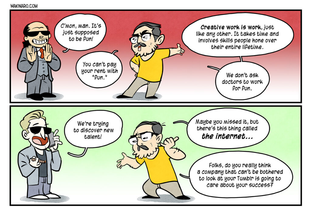 Shady Exec1: C’mon, man. It’s just supposed to be fun! Maki: You can’t pay your rent with “fun.” Creative work is work, just like any other. It takes time and involves skills people hone over their entire lifetime. Shady Exec2: We’re trying to discover new talent! Maki: Maybe you missed it, but there’s this thing called the internet. Folks, do you really think a company that can’t be bothered to look at your Tumblr is going to care about your success?