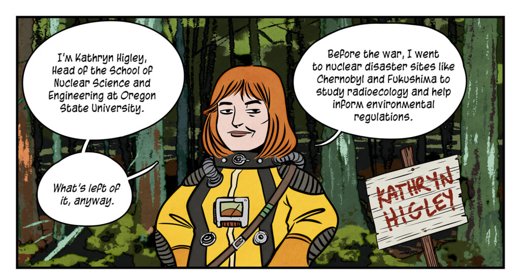 Dr Higley stands in the forest introducing herself: I’m Kathryn Higley, Head of the School of Nuclear Science and Engineering at Oregon State University. What's left of it anyway. Before the war, I went to nuclear disaster sites like Chernobyl and Fukushima to study radioecology and help inform environmental regulations.