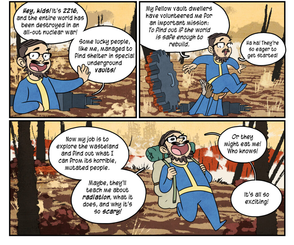 Maki: Hey, kids! lt’s 2216, and the entire world has been destroyed in an all-out nuclear war! Some lucky people, like me, managed to find shelter in special underground vaults! From underneath him, the hands of several people lift Maki from the bunker entrance: My fellow vault dwellers have volunteered me for an important mission: To find out if the world is safe enough to rebuild. Ha ha! They’re so eager to get started! Packed up and good to go, Maki walks forward: Now my job is to explore the wasteland and find out what I can from its horrible, mutated people. Maybe, they’ll teach me about radiation, what it does, and why it’s so scary! Or they might eat me! Who knows! lt’s all so exciting!