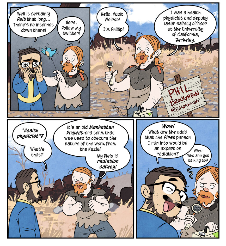 Maki, a harrowed look on his face: Well it certainly felt that long...There’s no internet down there! Reassuring him and offering a bluebird on a string, Phil says: Here, follow my twitter! Phil: Hello Vault Weirdo. I'm Phillip! I was a health physicist and deputy laser safety officer at the University of California, Berkeley. Maki, a harrowed look on his face: Well it certainly felt that long...There’s no internet down there! Reassuring him and offering a bluebird on a string, Phil says: Here, follow my twitter! Phil: Hello Vault Weirdo. I'm Phillip! I was a health physicist and deputy laser safety officer at the University of California, Berkeley. Maki: Health physicist? What's that? Phil, ribbing him with an elbow: It’s an old Manhattan Project-era term that was used to obscure the nature of the work from the Nazis! My field is radiation safety! Maki, turning to the viewer and winking: Wow! What are the odds the first person I ran into would be an expert on radiation? Phil, looking around nervously: Who- who are you talking to?