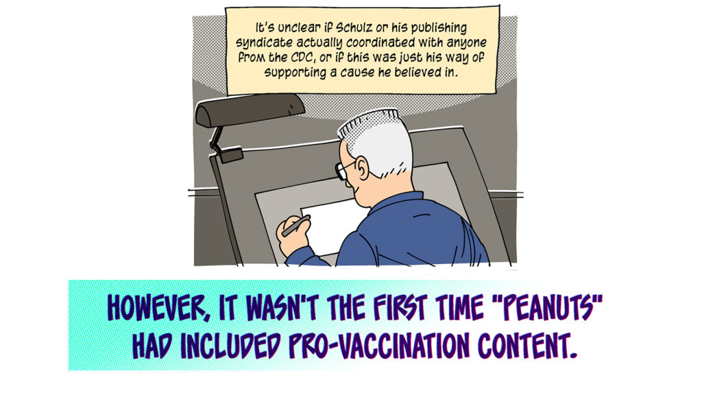 Back to Schulz at his drawing table. Caption: It's unclear if Schulz or his publishing syndicate actually coordinated with anyone from the CDC, or if this was just his way of supporting a cause he believed in. However it wasn't the first time "Peanuts" had included pro-vaccination content.