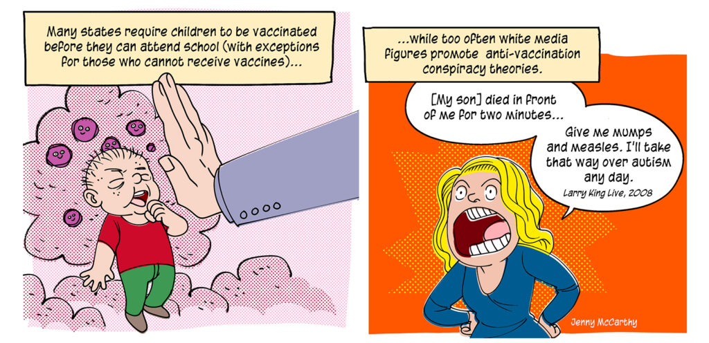 A large hand keeps a coughing child surrounded by viruses away while in another panel, Jenny McCarthy angrily tells her story. Caption: Many states require children to be vaccinated before they can attend school (with exceptions for those who cannot receive vaccines) while too often white media figures promote anti-vaccination conspiracy theories. Quote: [My son] died in front of me for two minutes. Give me mumps and measles. I'll take that way over autism any day. Larry King Live, 2008.