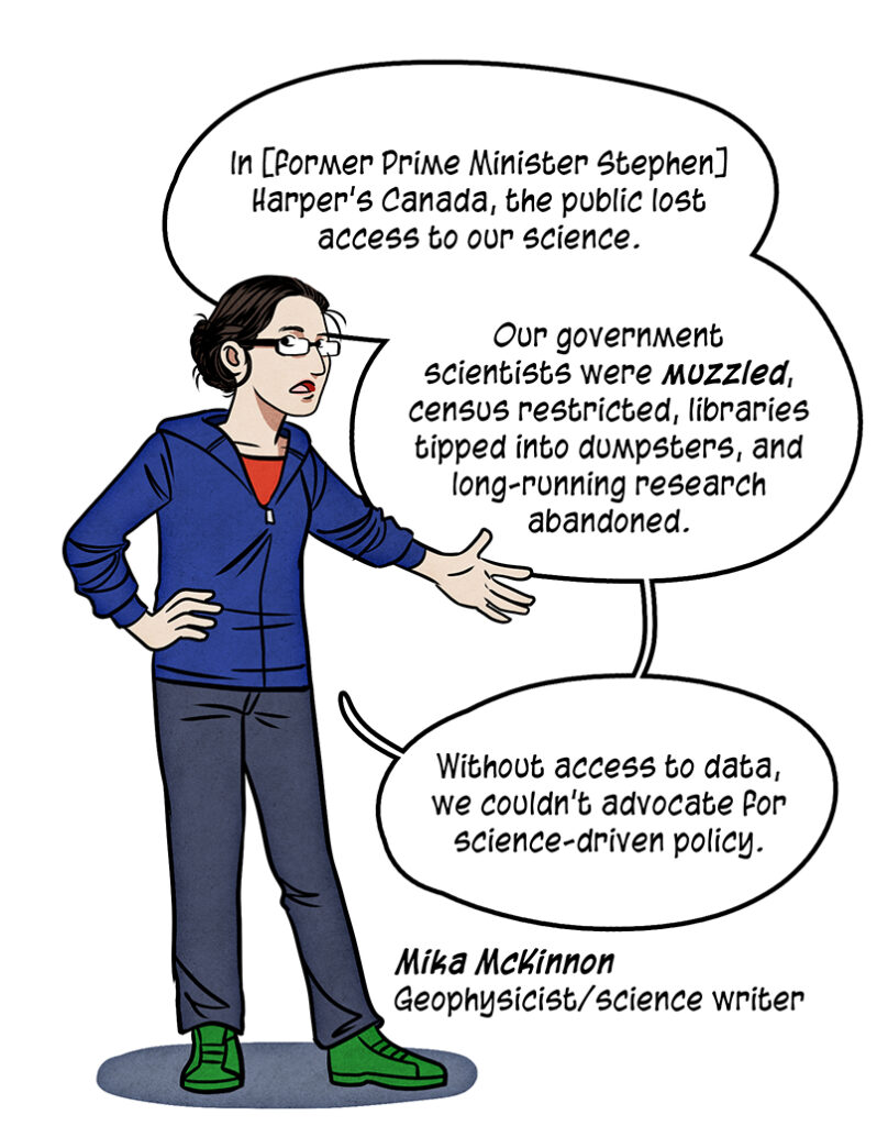 Mika McKinnon is a geologist and science writer. She is a white woman in a blue hoodie and jeans. She wears glasses and her dark hair in a bun: ln [former Prime Minister Stephen] Harper's Canada, the public lost access to our science. Our government scientists were muzzled, census restricted, libraries tipped into dumpsters, and long-running research abandoned. Without access to data, we couldn't advocate for science-driven policy.