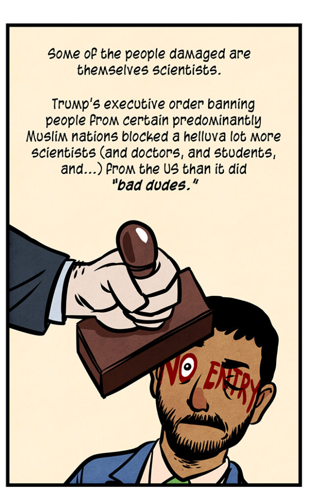 An arab man in a suit is stamped on the face, leaving "NO ENTRY" written across it. His one open eye forms the O of the "NO": Some of the people damaged are themselves scientists. Trump's executive order banning people from certain predominantly Muslim nations blocked a helluva lot more scientists (and doctors, and students, and...) from the US than it did “bad dudes.”