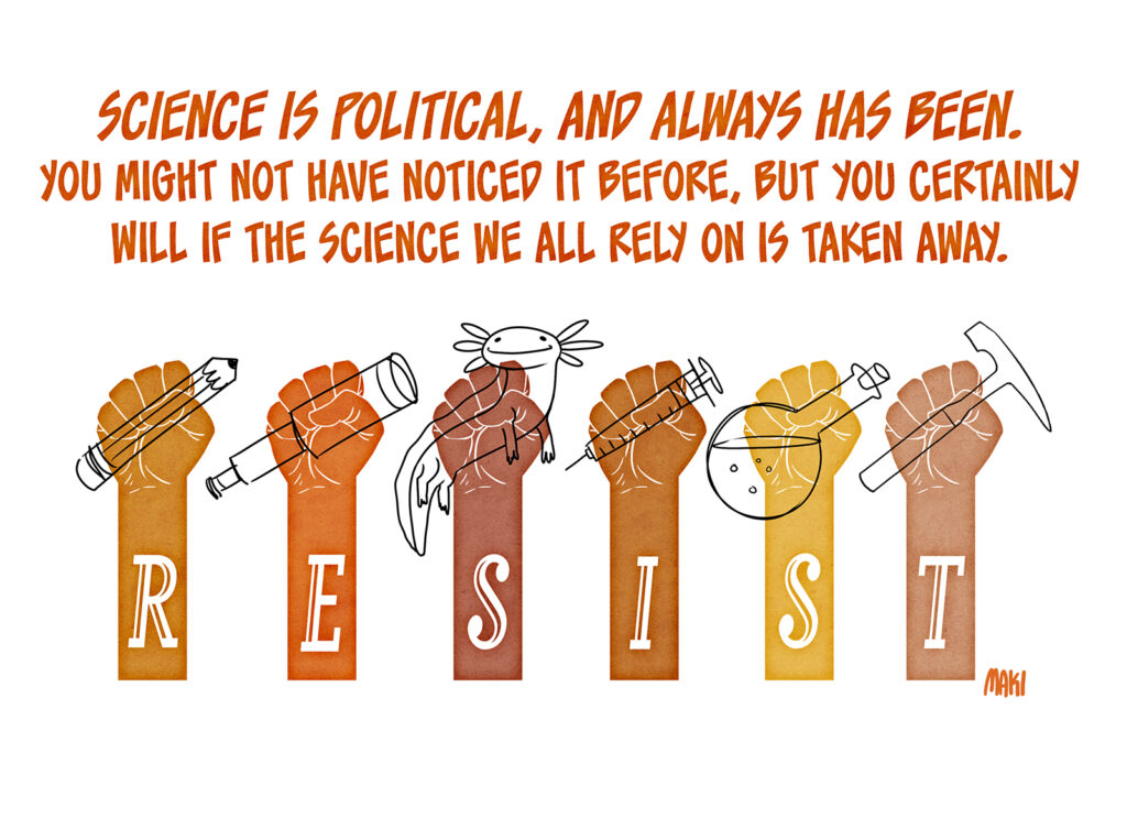 Science is political, and always has been. You might not have noticed it before, but you certainly will if the science we all rely on is taken away. A series of raised fists in various flesh tones each hold a tool of learning, from pencils to telescopes to beakers, and even a cute axolotl. The letters RESIST are written across the arms of the raised fists.