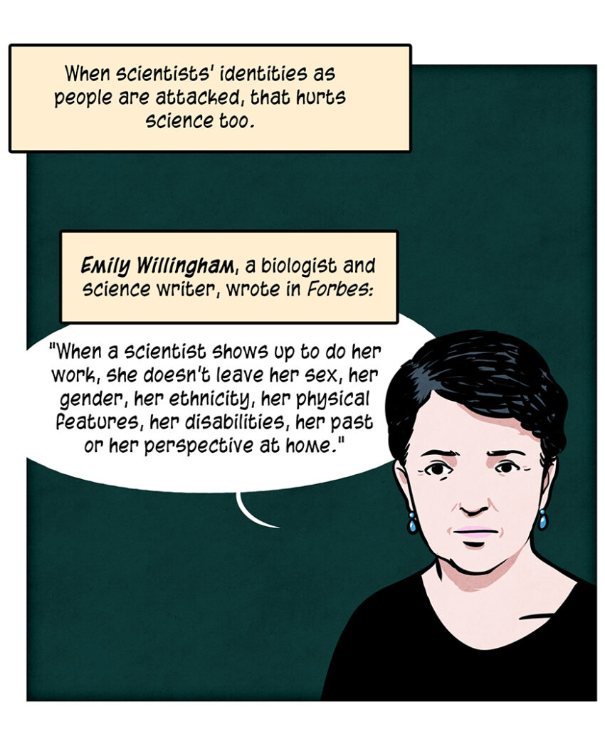 Caption: When scientists' identities as people are attacked, that hurts science too. Emily Willingham, white woman with short dark hair and a biologist and science writer, wrote in Forbes: "When a scientist shows up to do her work, she doesn’t leave her sex, her gender, her ethnicity, her physical features, her disabilities, her past or her perspective at home."