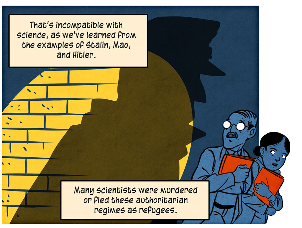 That's incompatible with science, as we've learned from the examples of Stalin, Mao, and Hitler. A yellow spotlight illuminates a dark blue brick wall and casts the shadow of a figure in a Nazi coat and hat. It looms over a man and a woman clutching red orange folders in their arms. Many scientists were murdered or fled these authoritarian regimes as refugees.