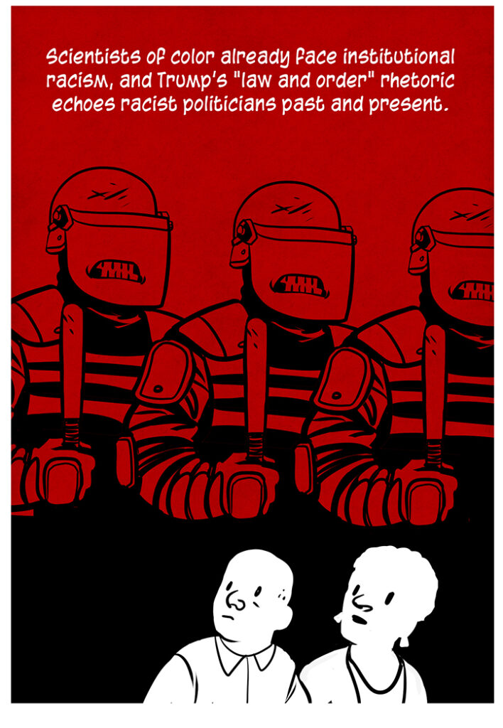 Cut into the negative space of a row of angry police in riot gear in batons are two black people, looking up worryingly at them: Scientists of color already face institutional racism, and Trump's "law and order" rhetoric echoes racist politicians past and present.