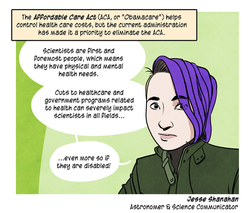 The Affordable Care Act (ACA, or "Obamacare") helps control health care costs, but the current administration has made it a priority to eliminate the ACA. Jesse Shanahan, a white fem presenting person with purple hair and an undercut is an astronomer, science communicator, and disability advocate: Scientists are first and foremost people, which means they have physical and mental health needs. Cuts to healthcare and government programs related to health can severely impact scientists in all fields, even more so if they are disabled!